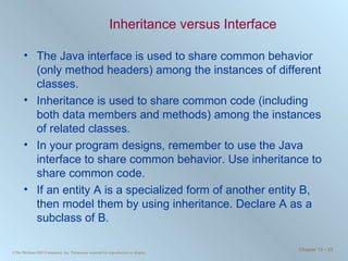 Inheritance versus Interface The Java interface is used to share common behavior (only method headers) among the instances of different classes. Inheritance is used to share common code (including both data members and methods) among the instances of related classes. In your program designs, remember to use the Java interface to share common behavior. Use inheritance to share common code. If an entity A is a specialized form of another entity B, then model them by using inheritance. Declare A as a subclass of B. 