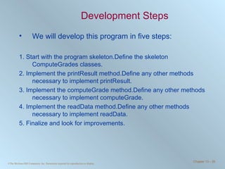 Development Steps We will develop this program in five steps: 1. Start with the program skeleton.Define the skeleton ComputeGrades classes. 2. Implement the printResult method.Define any other methods necessary to implement printResult. 3. Implement the computeGrade method.Define any other methods necessary to implement computeGrade. 4. Implement the readData method.Define any other methods necessary to implement readData. 5. Finalize and look for improvements. 