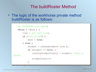 The buildRoster Method The logic of the workhorse private method buildRoster is as follows: set bufReader for input ; while  (  !done  ) { line  =  get next line ; if  ( line is END ) {   done =  true ; }  else  {   student = createStudent (  line  ) ;   if  ( student !=  null ) { roster [ studentCount ]  = student;  //add to roster studentCount++;   }   } 