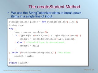 The createStudent Method We use the StringTokenizer class to break down items in a single line of input StringTokenizer parser =  new   StringTokenizer (  line  ) ; String type; try   { type = parser.nextToken () ; if   ( type.equals ( UNDER_GRAD )  || type.equals ( GRAD )) { student = newStudentWithData ( type, parser ) ; }  else   {  //invalid type is encountered student =  null ; } }  catch   ( NoSuchElementException e ) {  //no token student =  null ; } return   student; 