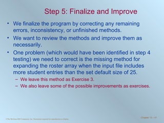 Step 5: Finalize and Improve We finalize the program by correcting any remaining errors, inconsistency, or unfinished methods. We want to review the methods and improve them as necessarily. One problem (which would have been identified in step 4 testing) we need to correct is the missing method for expanding the roster array when the input file includes more student entries than the set default size of 25. We leave this method as Exercise 3.  We also leave some of the possible improvements as exercises. 