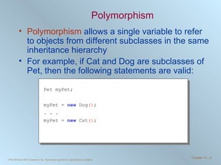Polymorphism Polymorphism  allows a single variable to refer to objects from different subclasses in the same inheritance hierarchy For example, if Cat and Dog are subclasses of Pet, then the following statements are valid: Pet myPet; myPet =  new  Dog () ; . . . myPet =  new  Cat () ; 