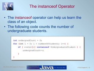 The instanceof Operator The  instanceof  operator can help us learn the class of an object. The following code counts the number of undergraduate students. int   undergradCount = 0; for   ( int  i = 0; i < numberOfStudents; i++ ) { if   (  roster [ i ]  instanceof   UndergraduateStudent  ) { undergradCount++; } } 