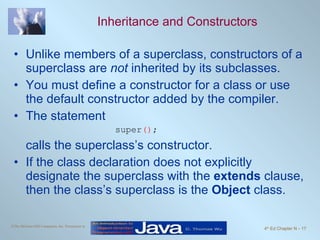 Inheritance and Constructors Unlike members of a superclass, constructors of a superclass are  not  inherited by its subclasses. You must define a constructor for a class or use the default constructor added by the compiler. The statement super () ; calls the superclass’s constructor. If the class declaration does not explicitly designate the superclass with the  extends  clause, then the class’s superclass is the  Object  class. 