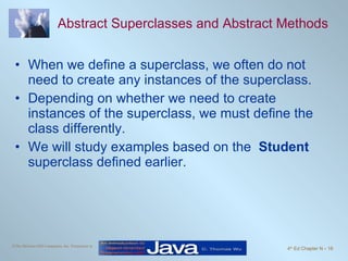 Abstract Superclasses and Abstract Methods When we define a superclass, we often do not need to create any instances of the superclass. Depending on whether we need to create instances of the superclass, we must define the class differently. We will study examples based on the  Student  superclass defined earlier. 