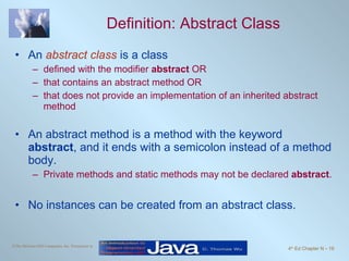 Definition: Abstract Class An  abstract class  is a class  defined with the modifier  abstract  OR that contains an abstract method OR that does not provide an implementation of an inherited abstract method An abstract method is a method with the keyword  abstract , and it ends with a semicolon instead of a method body. Private methods and static methods may not be declared  abstract . No instances can be created from an abstract class. 
