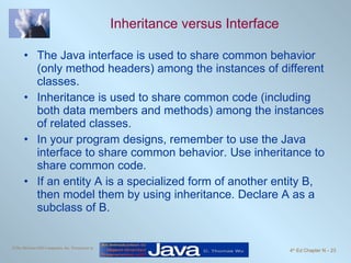 Inheritance versus Interface The Java interface is used to share common behavior (only method headers) among the instances of different classes. Inheritance is used to share common code (including both data members and methods) among the instances of related classes. In your program designs, remember to use the Java interface to share common behavior. Use inheritance to share common code. If an entity A is a specialized form of another entity B, then model them by using inheritance. Declare A as a subclass of B. 