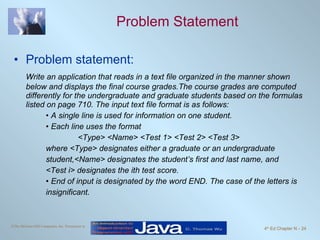 Problem Statement Problem statement: Write an application that reads in a text file organized in the manner shown below and displays the final course grades.The course grades are computed differently for the undergraduate and graduate students based on the formulas listed on page 710. The input text file format is as follows: •  A single line is used for information on one student. •  Each line uses the format <Type> <Name> <Test 1> <Test 2> <Test 3> where <Type> designates either a graduate or an undergraduate  student,<Name> designates the student’s first and last name, and  <Test i> designates the ith test score. •  End of input is designated by the word END. The case of the letters is  insignificant. 