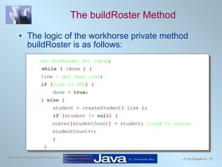 The buildRoster Method The logic of the workhorse private method buildRoster is as follows: set bufReader for input ; while  (  !done  ) { line  =  get next line ; if  ( line is END ) {   done =  true ; }  else  {   student = createStudent (  line  ) ;   if  ( student !=  null ) { roster [ studentCount ]  = student;  //add to roster studentCount++;   }   } 