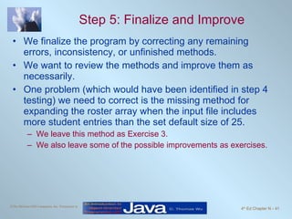 Step 5: Finalize and Improve We finalize the program by correcting any remaining errors, inconsistency, or unfinished methods. We want to review the methods and improve them as necessarily. One problem (which would have been identified in step 4 testing) we need to correct is the missing method for expanding the roster array when the input file includes more student entries than the set default size of 25. We leave this method as Exercise 3.  We also leave some of the possible improvements as exercises. 