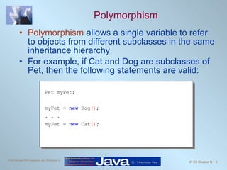 Polymorphism Polymorphism  allows a single variable to refer to objects from different subclasses in the same inheritance hierarchy For example, if Cat and Dog are subclasses of Pet, then the following statements are valid: Pet myPet; myPet =  new  Dog () ; . . . myPet =  new  Cat () ; 