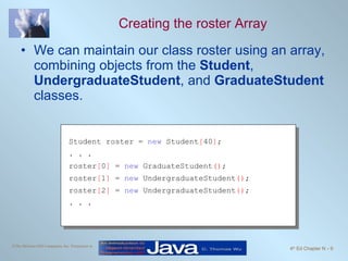 Creating the roster Array We can maintain our class roster using an array, combining objects from the  Student ,  UndergraduateStudent , and  GraduateStudent  classes. Student roster =  new  Student [ 40 ] ; . . . roster [ 0 ]  =  new  GraduateStudent () ; roster [ 1 ]  =  new  UndergraduateStudent () ; roster [ 2 ]  =  new  UndergraduateStudent () ; . . . 