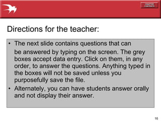 The next slide contains questions that can be answered by typing on the screen. The grey boxes accept data entry. Click on them, in any order, to answer the questions. Anything typed in the boxes will not be saved unless you purposefully save the file. Alternately, you can have students answer orally and not display their answer. Directions for the teacher: 