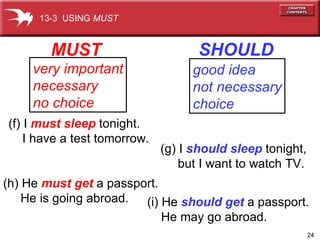 MUST SHOULD very important necessary no choice good idea not necessary choice (f) I  must sleep  tonight.  I have a test tomorrow. (h) He  must get  a passport. He is going abroad. (g) I  should sleep   tonight,  but I want to watch TV. (i) He  should get   a passport.  He may go abroad. 13-3  USING  MUST 