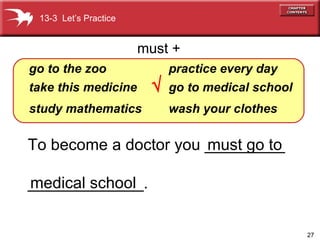 To become a doctor you _________ _____________. go   to   the zoo take this medicine study   mathematics practice   every   day go   to   medical   school wash your clothes must +    13-3  Let’s Practice must go to medical school 