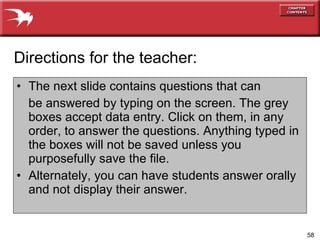 The next slide contains questions that can be answered by typing on the screen. The grey boxes accept data entry. Click on them, in any order, to answer the questions. Anything typed in the boxes will not be saved unless you purposefully save the file. Alternately, you can have students answer orally and not display their answer. Directions for the teacher: 