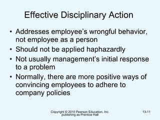 Effective Disciplinary Action  Addresses employee’s wrongful behavior, not employee as a person Should not be applied haphazardly Not usually management’s initial response to a problem  Normally, there are more positive ways of convincing employees to adhere to company policies  
