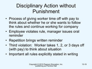 Disciplinary Action without Punishment Process of giving worker time off with pay to think about whether he or she wants to follow the rules and continue working for company  Employee violates rule, manager issues oral reminder Repetition brings written reminder Third violation:  Worker takes 1, 2, or 3 days off (with pay) to think about situation Important all rules explicitly stated in writing 