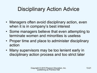 Disciplinary Action Advice Managers often avoid disciplinary action, even when it is in company’s best interest  Some managers believe that even attempting to terminate women and minorities is useless  Proper time and place to administer disciplinary action Many supervisors may be too lenient early in  disciplinary action process and too strict later  