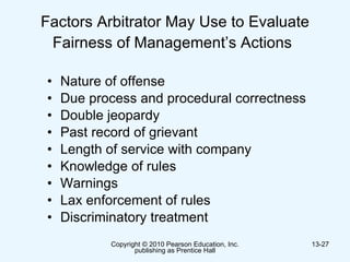 Factors Arbitrator May Use to Evaluate Fairness of Management’s Actions   Nature of offense Due process and procedural correctness Double jeopardy Past record of grievant Length of service with company Knowledge of rules Warnings Lax enforcement of rules Discriminatory treatment  