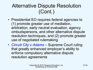 Alternative Dispute Resolution (Cont.) Presidential EO requires federal agencies to (1) promote greater use of mediation, arbitration, early neutral evaluation, agency ombudspersons, and other alternative dispute resolution techniques, and (2) promote greater use of negotiated rulemaking  Circuit City v Adams  –  Supreme Court ruling that   greatly enhanced employer’s ability to enforce compulsory alternative dispute resolution agreements  