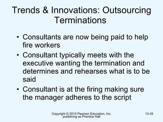 Trends & Innovations: Outsourcing Terminations  Consultants are now being paid to help fire workers  Consultant typically meets with the executive wanting the termination and determines and rehearses what is to be said  Consultant is at the firing making sure the manager adheres to the script  