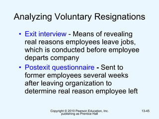 Analyzing Voluntary Resignations  Exit interview  - Means of revealing real reasons employees leave jobs, which is conducted before employee departs company Postexit questionnaire  -  Sent to former employees several weeks after leaving organization to determine real reason employee left   