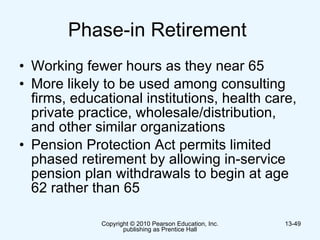 Phase-in Retirement  Working fewer hours as they near 65  More likely to be used among consulting firms, educational institutions, health care, private practice, wholesale/distribution, and other similar organizations  Pension Protection Act permits limited phased retirement by allowing in-service pension plan withdrawals to begin at age 62 rather than 65  