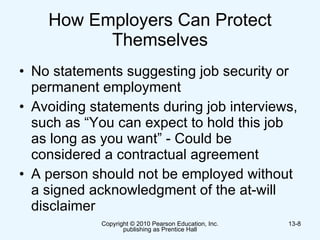 How Employers Can Protect Themselves No statements suggesting job security or permanent employment  Avoiding statements during job interviews, such as “You can expect to hold this job as long as you want” - Could be considered a contractual agreement  A person should not be employed without a signed acknowledgment of the at-will disclaimer  