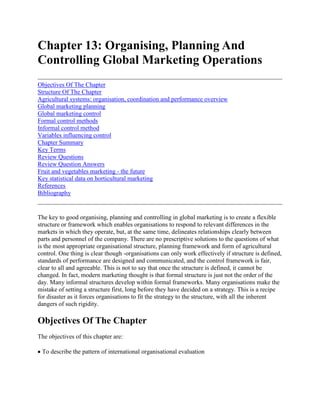 Chapter 13: Organising, Planning And Controlling Global Marketing Operations<br />Objectives Of The ChapterStructure Of The ChapterAgricultural systems: organisation, coordination and performance overviewGlobal marketing planningGlobal marketing controlFormal control methodsInformal control methodVariables influencing controlChapter SummaryKey TermsReview QuestionsReview Question AnswersFruit and vegetables marketing - the futureKey statistical data on horticultural marketingReferencesBibliography <br />The key to good organising, planning and controlling in global marketing is to create a flexible structure or framework which enables organisations to respond to relevant differences in the markets in which they operate, but, at the same time, delineates relationships clearly between parts and personnel of the company. There are no prescriptive solutions to the questions of what is the most appropriate organisational structure, planning framework and form of agricultural control. One thing is clear though -organisations can only work effectively if structure is defined, standards of performance are designed and communicated, and the control framework is fair, clear to all and agreeable. This is not to say that once the structure is defined, it cannot be changed. In fact, modern marketing thought is that formal structure is just not the order of the day. Many informal structures develop within formal frameworks. Many organisations make the mistake of setting a structure first, long before they have decided on a strategy. This is a recipe for disaster as it forces organisations to fit the strategy to the structure, with all the inherent dangers of such rigidity.<br />Objectives Of The Chapter<br />The objectives of this chapter are: <br /> To describe the pattern of international organisational evaluation <br /> To give an understanding of the different forms of global organisation and their advantages and disadvantages <br /> To discuss the different types of formal plans for global marketing and examine the merits and demerits of each type <br /> To briefly describe the different methods of control in global marketing and the variables which can affect the control mechanism.<br />Structure Of The Chapter<br />The chapter starts with an examination of the evolution of global organisational development and then briefly describes some of the different types of organisational form and their advantages and disadvantages. The next section considers why planning is necessary in global marketing and reviews standardised, decentralised and interactive planning types. The chapter ends with an overview of the different types of control methods and a case study which serves as an example of global marketing control. The chapter does not consider the detail of control in global operations, this being left to any standard marketing text. As stated earlier, in most developing countries international marketing organisation is relatively rudimentary, so the forms of organisation will be only briefly covered here.<br />Agricultural systems: organisation, coordination and performance overview<br />As constantly stated in this text, production and marketing systems, whether they be food commodities, inputs or whatever, are interdependent. As such the activities and economic entities within the network of exchange relationships and any other coordinating mechanisms are complex. Because of this, analysts usually look at the activities of organisation, coordination and performance evaluation within a subsystem or single commodity. But this approach has drawbacks because the distinctions between traditional commodity systems are breaking down. Take for example the manufacturer of ready -to -eat meals. Not only does the manufacturer draw from meat, vegetables and many other raw material suppliers but substitute technologies may begin to quot;
strayquot;
 into the traditional raw material supply system, for example, artificial flavourings. <br />Most agricultural products and commodity systems exhibit widely different organisational characteristics between countries. Different governments have different programmes, horizontal and vertical structural elements can vary, as can terms of access, competitive conditions, parallel marketing channels and the types of contractual and ownership integration. <br />Coordination in international marketing is complex and vital. For Israeli fresh produce to arrive on a UK's family table within 48 hours or less is quite remarkable, but a complex operation. Vertical coordination, harmonising all the vested production, marketing, exchange interfaces and value added stages is a challenge. In order to make the process flow smoothly, information is vital as well as an understanding of all definitions and permissible behaviours of the participants. Most failures to vertically coordinate will probably reveal themselves in resource misallocations, technical inefficiencies and other risks. An over-supply of tomatoes, for example, may incur storage costs or waste. One good example of an almost perfectly coordinated system is that of Geest bananas. Not only do the bananas ripen on the voyage over to the UK from the West Indies, but they are specially treated so that they ripen at the exact time when required. In evaluating agricultural performance a large number of indicators and norms are utilised. This-so called quot;
structure, conduct and performancequot;
 paradigm is well documented (see Helmberger et al 1981)1. Most work has centered around operational and allocative efficiencies as well as longer term development patterns and the environmental and the economic impact of commodity systems. But the analysis cannot stop there, as agricultural marketing involves marketing, so the quality of marketing sources should also be assessed, and put into quantitative forms. <br />Transaction costs should also be included. These primarily relate to costs associated with buying, selling and transferring ownership of goods and services, and are very wide ranging. These costs include information, negotiating contracts, the actual costs of transferring goods, services, money and ownership rights, costs of monitoring trade conditions and enforcing trading terms and conditions. Transaction costs tend to get less attention than other costs. Table 1 gives a summary of performance criteria useful in agricultural marketing. <br />The form of appropriate organisation depends on a number of factors including company goals, size of business, the number of markets operated in, the level of involvement in the market, international experience, the nature of the product, the width and range of the product line, the nature of the marketing task and the risk involved. Many organisational forms in developing countries are relatively unsophisticated. Many are quot;
domesticquot;
 based, that is, they may have a small export division within the domestic based operation. Most organisations deal through agents or other merchanting houses which have their own organisation. Flowers and vegetables, exported from Eastern and Southern Africa, are generally sold through agents, auction systems or distributors in the country of destination. Because of this relative lack of sophistication this chapter will concentrate only briefly on the various forms of organisation. <br />Depending on the factors described above organisational development usually starts with dependence on outsiders, for example horticultural produce is usually handled by overseas agents who have their own exporting organisation or by a local network of services like cool store owners, freight forwarders and so on. As the organisation grows it usually has an overseas subsidiary which reports to it. This is exemplified by Oserian and Sulmac flowers of Kenya, who in turn are part of multinationals. Eventually, the organisation grows in complexity and extent of operations, which then gives rise to an International Division structure, with its own personnel. The next stage of evolution is the development of regional headquarters or regional management centres. Differences between regions are a pressure to create the regional centres. Regional centres can be costly, so they must be developed with care. <br />Table 13.1 Performance criteria useful in global marketing activities <br />OPERATIONAL ACTIVITYALLOCATIVE EFFICIENCYLONG TERM DEVELOPMENT/ECONOMICMARKETING SERVICETRANSACTION COSTSProductionExtraction yieldsCapacityUtilisationUnit costsInput/Output ratiosOpportunity costsCosts of storage, transportPrices versus consumer preferencesProfitabilityRates of returnRates of growth and volume and valueLevels of raw materials, commodity wastage.QualityVarietyEmployment ratesInnovationTechnological developmentRisk analysisIncome distributionMarket access,Structure.Transport delivery ratesOrderGradingLabellingSupply adjustmentsUniformity to standardsMix of productsSupply regulatingTimingInformation provisionPersonal time,Travel, CommunicationsAdvertisingPromotionMarket researchInspectionServicesProperty guardsRecoveryReporting of stollen propertyDistributionLegalConsultancyAdvocacyAdvertisingInsuranceTransportStorageFinancialCredit rating checksDelayed payment procurement.<br />As the organisation continues to evolve, the international division may be replaced by a variety of structures like a geographical, product, function or strategic business unit approach. The area organisational form is used by highly orientated organisations with stable products. See figure 13.1. <br />Figure 13.1 Area organisational structure <br />The advantages and disadvantages of this form are as follows. <br />Advantages <br />- growth of regional groupings- expertise grouping- ease of communications- knowledge of areas<br />Disadvantages <br />- suboptimal product and functional expertise allocation- duplication- lack of coordination.<br />A second organisational form is the product organissation structure. These product groups have global marketing responsibility 2 See figure 13.2. <br />Figure 13.2 Product organisational structure <br />The advantages and disadvantages of this form are as follows: <br />AdvantagesDisadvantages <br />- flexibility- shortage of area knowledge- can miss marketing opportunities- difficult to coordinate.<br />A third organisational form is the functional organisational structure. Here executives on functional areas have global responsibility. See figure 13.3. <br />The advantages and disadvantages of this form are as follows: <br />Advantages <br />- good for firms with narrow, homogeneous product line,- good where regional variations are not too great<br />Disadvantages <br />- may miss market opportunities because of narrow focus.<br />Strategic Business Units (SBU) <br />SBUs are defined as a group of products or technologies that serve an identified market and compete with identified competitors. In many ways an SBU is not part of a formal structure but represents a process or system overlay for the purpose of developing a business strategy. <br />The final organisational form is that called a Matrix organisational structure. See figure 13.4. Matrix organisations are the most sophisticated form of organisation and bring together four competencies -geographic knowledge, product knowledge and know-how, functional competence in such fields as finance, production and marketing, and a knowledge of the customer (figure 13.4) industry and its needs. Management's task in a matrix organisation is to bring together all the above perspectives and skills to achieve particular objective(s). Matrix structures require a fundamental change in management behaviour, organisational culture and technical systems. One of the important things to remember is that structure must always follow strategy. Too often structures are developed long before a strategy is worked out. This can cause quot;
straitjacketingquot;
 and lead to an inflexibility which is both unnecessary and stifling. <br />It is likely to be quite a while before less developed countries have developed a number of the organisational forms described above. The important thing is to keep an arrangement which allows the company to grow, control and manage its destiny. <br />Figure 13.3 Functional organisational structure<br />Global marketing planning<br />Planning involves where the organisation would like to be and how to get there, which involves goal setting and strategy determination. Planning involves three main activities: <br />a) Situation analysis - where are we now?b) Objectives - where do we want to be?c) Strategy and tactics - how can we best reach our goals?<br />Planning gives a number of advantages: <br /> Gives rise to systematic thinking Helps coordinate activities Helps prepare for exigencies Gives activity continuity Integrates functions and activities Helps in a continuous review of operations.<br />The planning task depends on the level of involvement in a country. Exporting and licensing give minimum country involvement but joint ventures involve more in-country activity and give a greater degree of integration and control. Wholly owned subsidiaries give the organisation almost total control. Because of the quot;
external uncontrollablesquot;
 international planning is rather more difficult than domestic planning (see table 13.2). Planning can be standardised, decentralised or interactive. <br />Figure 13.4 Matrix organisational structure <br />Standardised plans <br />These offer a number of advantages: <br />- Cost savings on limited product range and economies of scale both in production and marketing, for example fertilisers. <br />- Uniformity of consumer choice across the world.<br />There are disadvantages: <br />- Different market characteristics make uniform products inappropriate, for example, fresh milk products. <br />Environmental obstacles disallow standardisation; for example lack of refrigerated transport in developing countries.<br />Decentralised plans <br />Decentralised plans take into account the subtleties of local conditions; however they are usually very costly and resource consuming. <br />Interactive plans <br />In this approach headquarters devises branch policy and a strategic framework, and subsidiaries interpret these under local conditions, for example Nestlè. Headquarters coordinates and rationalises advertising, pricing and distribution. Within any of the above approaches plans can be either long or short term. Increasingly planning is becoming fairly routine. Most companies operate quot;
annual operating plansquot;
 although these are often quot;
rolled forwardquot;
 to cover a few years hence. <br />Table 13.2 Domestic vs international planning <br />Domestic PlanningInternational Planning1.Single language and nationality1.Multilingual/multinational/multicultural factors2.Relatively homogeneous market2.Fragmented and diverse markets3.Data available, usually accurate and collection easy3.Data collection a large task requiring significantly higher budgets and personnel allocation4.Political factors relatively unimportant4.Political factors frequently vital5.Relative freedom from government interference5.Involvement in national economic plans; government influences business decisions6.Individual corporation has little effect on environment6.quot;
Gravitationalquot;
 distortion by large companies7.Chauvinism helps7.Chauvinism hinders8.Relatively stable business environment8.Multiple environments, many of which are highly unstable (but may be highly profitable)9.Uniform financial climate9.Variety of financial climates ranging from over-conservative to wildly inflationary10Single currency10.Currencies differing in stability and real value11Business quot;
rules of the gamequot;
 mature and understood11.Rules diverse, changeable and unclear12Management generally accustomed to sharing responsibilities and using financial controls12.Management frequently unautonomous and unfamiliar with budgets and controls<br />Planning concepts <br />In order to operate any type of plan, three types of information are essential: <br />a) Knowledge of the market - customers, competitors and governmentb) Knowledge of the product - the formal product, its technology and its core benefitc) Knowledge of the marketing functions.<br />In many cases LDCs have found it difficult to make real international inroads often because they lack the information required. quot;
Country groupingquot;
 is an effective way to plan. Hence countries are grouped according to a number of criteria and treated alike. Such criteria include market size, market accessibility (market or commercial economies), stage of market development, prospects for growth, and promise for future growth and development. Zimbabwe may be a quot;
promisingquot;
 country for investment, but Somalia may not be quot;
promisingquot;
. Other concepts for planning are quot;
competence centresquot;
. The mission of a competence centre is to formulate a global business strategy for a new business. Competence centres are not those developed through quot;
leadershipquot;
 ability but involve a number of factors like strategic location and skills. <br />In marketing planning, ultimately, the decision on the type of plan rests entirely on the size of the task, type of task and competence to achieve the task. In exporting flowers, say, to Europe, Zimbabwe would be well advised, with the small quantities involved, to leave the task to those experts in Holland and Germany whose knowledge and competence is far superior. The downside is that some market opportunities may be overlooked.<br />Global marketing control<br />Factors like distance, culture, language and practices create barriers to effective control. Yet without control over international operations, the degree to which they have or have not been successful cannot be judged. <br />Plans are the prerequisite to control, yet these are developed in the midst of uncertain forces both internal and external to the firm. Basically control involves the establishment of standards of performance, measuring performance against standards and correcting deviations from standards and plans. In international marketing the ability to control is disturbed by the distance, culture, political and other factors. Figure 13.5 illustrates a typical plan/control cycle. <br />Figure 13.5 The planning and control cycle <br />In well developed international operations headquarters may seek to achieve control over subsidiaries by three types of mechanism - data management mechanisms, merge mechanisms, which shift emphasis from subsidiary to global performance, and conflict resolution mechanisms that resolve conflicts triggered by necessary trade-offs. <br />The method of export control in many less developed countries takes the form of direct organisation by government. The appendix note at the end of this section describes the types of control imposed.<br />Formal control methods<br />Planning and budgeting <br />Planning and budgeting are the main formal control methods. The budget spells out the objectives and necessary expenditures to achieve these objectives. Control consists of measuring actual sales against expenditures. If there is tolerable variance then no action is usually taken. <br />Evaluating performance <br />Performance is evaluated by measuring actual against planned performance. The problem is setting a performance standard. Usually it is based on historical performance with some kind of industry average. Problems of international comparison inevitably occur like how does one plan in an environment where exchange rates fluctuate quite often during the budget period. <br />Influences on marketing budgets <br />In preparing a budget or plan, the following factors are important: <br />a) Market potential - how large, can it be tested?b) Competition - what is the competitive level?c) Impact of substitute products - packaging can be substituted in many waysd) Process - headquarters may impose an quot;
indicative planningquot;
 method or guidance.<br />Other performance measures <br />Other measures of performance include share of market, image, position or corporate acceptance. Often these are difficult to obtain where data or data collection is difficult.<br />Informal control method<br />When staff are transferred from market to market, they often take their standards of performance with them and these can be assessed. Other methods include face-to-face contact and evaluation.<br />Variables influencing control<br />A number of factors may influence the control methods. These include: <br />a) Domestic practices and values of standardisation - these may not be appropriate <br />b) Communication systems - have a heavy influence on control mechanisms - electronic control measures may not always be available <br />c) Distance - the greater the distance, the bigger the physical and psychological differences <br />d) The product - the more technological the product the easier it is to implement uniform standards <br />e) Environmental differences - the greater the environmental differences the greater the delegation of responsibility and the more limited the control process <br />f) Environmental stability - the greater the instability in a country the less relevance a standardised measure of performance has <br />g) Subsidiary performance - the more a subsidiary does, or reports, a non variance, the less likely is there to be headquarters interference <br />h) Size of international operators - the bigger and greater the specialisation of headquarters staff the more likely will extensive control be applied.<br />Obviously the ability to control any international operation, whether it be very sophisticated or relatively unsophisticated, the process will break down without adequate face-to-face and/or electronic communications. <br />Case 13.1 Controlling Export Operations - Malawi Introduction The foreign trade of many developing countries is subject to various controls. The instruments of control and the Intensity of application of these Instruments vary from country to country, depending on what happens to be the principal reason for their Institution. Licensing Is probably the most prevalent instrument of import/export control in developing countries. For reasons of self interest, import licensing is generally more pervasive than export licensing. To a considerable extent, tariffs and procedures and documentation on imports and exports also do play a controlling role. This brief note concentrates on export licensing in Malawi, the coverage of the licensing and the reasons for its existence. Export licensing in Malawi In this country the main legal instrument for the licensing of both export and import trade is the Control of Goods Act (Chapter 18:08 of the Laws of Malawi) and the subsidiary regulations made thereunder. The administration of the Act falls primarily under the jurisdiction of the Ministry of Trade and Industry. However, occasionally and on specific products, the Ministry consults with other Institutions, like the Agricultural Development and Marketing Corporation (ADMARC) and the Ministry Of Agriculture when considering applications for export licences. Furthermore, In the case of tobacco exports, the control is relegated principally to the Tobacco Control Commission. Similarly, the administrative and day-to-day regulation of exports of bulk tea and coffee is largely done by the Trade Associations of those product groups - the Tea Association of Malawi and the Coffee Association of Malawi. Coverage of export licensing The products covered in export licensing are fewer than those which are subject to import licensing. Of the products which are listed as licensable under the Control of Goods Act, the commonest are the traditional agricultural export commodities, some of which are amongst the country's staple foodstuffs. They include items like maize, rice and beans. Since the institution of the Control of Goods Act, the list of licensable Items has been reviewed only very occasionally. The latest review was made in 1988 when items like scrap metals and cement were removed from the list of licensable exports. The list of exports subject to licensing under the above quoted Act and the regulations made under it, is reproduced in the Memorandum for the information of Importers and Exporters. A copy of the latter Memorandum is attached hereto. Reasons for export licensing We are living in an imperfect world. Mostly by acts of governments, perfect competition is not allowed to flourish in the world economy. Controls on imports and exports in Malawi were imposed for reasons that the world markets could hardly do certain things which the country would like. But, in a country where aggregate imports have usually been more than aggregate exports, it does not appear obvious that there could be any reason for licensing exports or for controlling export operations. The following are the reasons for licensing exports and for controlling export operations a) Food security For the traditional exports which fall within the group of foodstuffs, the most important reason for licensing Is the consideration to ensure food security The striving for self-sufficiency in food supplies requires not only the promotion and expansion of production but also the maintenance of certain levels of supplies. With regard to the estimates as to what are adequate quantities of the different varieties of produce required by the domestic market, ADMARC plays the central role of advising Government on this. It is for this reason that, on considering applications for permits to export the produce, the Ministry consults with that Corporation. The common practice that has evolved is that, prior to the Ministry's consideration of the requests for permits, the requests and application forms are referred to ADMARC for the latter's advice. If ADMARC supports the applications, it endorses the forms with a 'no objection' advice. b) Protection of raw material supplies A few of the local industries use some of the local produce and items as raw materials. Examples of this are, the dhall industry (using various types of pulses), cooking oil industry (using groundnuts, sun-flower and cotton seeds), and the Malawi Iron and Steel Corporation (MISCOR) (using scrap metals) - although, as pointed out earlier on, the licensing of scrap metal exports was decontrolled. c) Monitoring Licensing provides Government with an instrument for monitoring exports. d) Direction of trade and political considerations While Government would like to promote exports and hence would like to see no hindrances to export trade, occasionally need arises for controlling and influencing the direction both of imports and exports. The controlling and direction of import and export trade is done for political considerations (c.f. trade with Communist countries), for reasons of tactics and trade policy as they might affect the bargaining position of the country in its negotiations with neighbours and other trading partners. e) Checking re-exports of strategic goods A number of goods which are of strategic importance and on which the country spends a lot of foreign exchange could easily be re-exported by some businessmen, leaving the country with shortages of supply of the goods. Such goods include petroleum fuels and fertilizers. There is, of course, the argument that re-exports could bring in a net inflow of foreign exchange. However, such an advantage on products like petroleum products hardly outweighs the disadvantages of disruption of supply to local users, including productive establishments. f) Security reasons This applies to metals and atomic energy materials of Strategic value and used in the production of arms, ammunition and implements of war. The instrument of export licensing in this connection is really for checking the potential rather than for controlling what is obtained in the current situation. The mineral products, metals and energy materials which are listed in the Control of Goods Act as licensable include items like uranium, beryllium, lithium and cobalt. g) Conservation For some products, export licensing, to a considerable extent, also assists in checking the wanton depletion of the base resources. The export items involved here include wild animals, wild animal trophies, and crocodile skins.<br />Operations globally can be evaluated and improved by a global marketing audit. Audits have a wide focus, are independently carried out, are systematic and conducted periodically. To be successful audits have to have objectives, data, sources of data and a time span and reporting format. Audits can cover the environment, strategy, organisation, system, productivity and functions. Unfortunately, as in any attempt to gather global data, all the pitfalls of politics, culture, and language differences arise. <br />Much of the preceding discussion covers more sophisticated forms of international control, except budgeting which is applicable to all types of exporting or global marketing. As stated earlier, many less developed countries have export controls imposed by governments. The Malawi case which follows gives an example of this. <br />See appendix 13A for a detailed export control document with reference to Malawi.<br />Chapter Summary<br />In every marketing plan there must be provision for organising, implementing and controlling marketing organisations. This is particularly important when marketing globally, due to the many possible pitfalls which can occur, described in the preceding chapters. <br />Depending on the size of the export or global operations a decision has to be made on the type of organisation, whether it be area, product, function or matrix based; on what type of marketing plan, be it standardised or decentralised and on what method of control to install. Formal methods of control include budgets and informal methods include elements of auditing but this depends to a great extent on environmental differences, distance of the market to the seller, the product and other characteristics, not least of which is the size of the international organisation.<br />Key Terms<br />Area organisationInteractive planProduct organisationDecentralised planMatrix organisationStrategic business unitFunctional organisationPerformance evaluationStrategic plan<br />Review Questions<br />1. What are the advantages and disadvantages of area, product, function and matrix based organisational structures in global marketing? Give examples.2. Describe the factors which have to be considered when deciding on the form of marketing control in international operations. <br />3. By reference to any source of your choice, identify and describe the different possible forms of marketing control applicable to global operations.<br />Review Question Answers<br />1. a) Area organisation <br />Used by highly marketing oriented organisations with stable products. <br />Advantages <br />- growth of regionalgroupings- expertise grouping- ease of communications- knowledge of areas<br />Disadvantages <br />- suboptimal product and functional expertise allocation- duplication- lack of coordination<br />Examples include <br />- Coca Cola, Nestle, Glasco<br />b) Product organisation <br />Here product groups have global marketing responsibility. <br />Advantages <br />- flexibility<br />Disadvantages <br />- shortage of area knowledge- can miss marketing opportunities- difficult to coordinate<br />Examples include; <br />- tractors, fertilisers<br />c) Functional organisation <br />Here executives on functional areas have global responsibility. <br />Advantages <br />- good for firms with narrow, homogenous product line- good where regional variations are not too great<br />Disadvantages <br />- may miss market opportunities because of narrow focus<br />Examples include; <br />- insurance, financial services<br />2. Variables influencing control <br />A number of factors may influence the control methods. These include: <br />a) Domestic practices and values of standardisation - these may not be appropriate. <br />b) Communication system - has a heavy influence on control mechanisms - <br />c) Distance - the greater the distance, the bigger the physical and psychological differences. <br />d) The product - the more technological the product the easier it is to improve uniform standards. <br />e) Environmental difference - the greater the environmental differences the greater the delegation of responsibility and the more limited the control process. <br />f) Environmental stability - the greater the instability in a country the less relevance a standardised measure of performance is valid. <br />g) Subsidiary performance - the more a subsidiary does, or reports, a non variance the less likely is there to be headquarters interference. <br />h) Size of international operators - the bigger and greater the specialisation of headquarters staff the more likely will extensive control be applied.<br />3. Forms of contract <br />- Budgets ratio analysis- Standard costings return on Investment/Capital employed- Market share profit contribution- Image break even analysis<br />Exercise 13.1 Comprehensive international marketing strategy4 <br />Xavia, a Sub-Saharan Africa country, enjoys a moderate climate with one rainy season from November to March. Nature has endowed it with a good typography, soils and rivers but it is prone to drought in particularly poor rainy seasons. Typically, it has a commercial farming sector and a small scale farming sector, the latter having farms in the region of 2 hectares in size. <br />Over the years the country has been building up its horticultural industry. In 1980 it produced some 5,000 tonnes, to some 21,500 tonnes of vegetables, fruits and flowers at present (1992/3). Over the same period, exports have grown from virtually zero to some 12,000 tonnes with a value of X$ 80 million. Most of the exports are sourced from the commercial sector, but a number of schemes are being implemented in the small scale sector to increase the involvement of this large sector of the farming community. <br />In other countries, South America is serving the North American continent well, with its close proximity and political advantage. Australia has its own well developed industry, as do the Asian tigers, Malaysia, Thailand and South Korea. Japan is difficult to enter. The Middle East offers a distinct market, especially in fresh fruit and vegetables, but transport is a problem, there being only 10 cargo aircraft flights per week, with connections to major destinations. <br />Produce is mainly sold in the European Union, particularly UK, Holland and Germany, where agents handle most of the business to date. <br />Elsewhere in Africa, Zambia, Tanzania and Uganda are beginning to get their horticultural production organised and geared for a massive export drive to traditional consumption areas, i.e. the EU. <br />Massive investment in the country has seen the export potential of Xavia soar rapidly. By the year 2000 it is expected that the export crop availability will be dramatically increased as follows: <br />Produce1992/93 Tonnes/annum2000 Tonnes/annumCut flowers3,9858,200Fresh produce (vegetables)7,65016,000Citrus8,750160,000Top fruit (mangoes, avocadoes, etc)45010,500Soft fruit50500Processed Products55050,000Total21,435245,200<br />This increase in exports would place a huge burden on internal and external transport, especially air freight which would need to double in uplift capacity, and on the road/rail requirement. It would also need huge investment in pack-houses, storage (cool) and credit. <br />Task <br />Given the information above and the following, devise a comprehensive export strategy for the Xavia horticultural industry for 1994 - 1996. Clearly show Government Policy requirements, the targeted markets, the marketing mix (product, price, promotion, distribution), documentation and sources of finance.<br />Fruit and vegetables marketing - the future<br />Market predictions and future <br />Introduction The analysis of the individual products will have to take the following factors into consideration: <br />a) Trends in consumer demand <br />Whilst it is dangerous to over-generalise about the European market, trends and tastes differ in the developed markets of Europe. The growth is in: <br /> different versions of established products, i.e. a popular product but supplied during the off-season e.g. asparagus, summer fruits (N.B. there is no need to educate the consumer and can increase all sales of the product by being available through the year) i.e. Improved versions of existing varieties, e.g. cherry tomatoes, non-astringent persimmons, apples and bananas etc. <br /> certain tropical fruits such as lychees, mangosteen. <br /> small, very high priced markets for excellent taste and quality, e.g. tree-ripe fruit, baby vegetables, herbs. <br /> luxury items such as floriculture crops.<br />In addition there is the beginnings of a movement for better flavoured product and crops produced by 'self-sustainable' agriculture. <br />The more important aspects are the consumers' and the retailers' increased concern about health and hygiene with implications for pesticides and packhouse facilities. <br />b) The effects of Eastern Europe integration into the western trading system <br />Eastern Europe will have two influences. In some products it will supply the Western European markets with horticultural crops and in particular in processed products. It will also, in the longer term, open out new markets and expand demand, provided that their economies can develop. Eastern European consumers demand the mainstream products i.e. bananas, oranges, kiwi fruit and to a lesser extent, pineapples. In the medium term only East Germans are expected to influence total European demand significantly. <br />c) Changes in the post harvest technology and air freight competitiveness <br />Every year the technology of sea-freight improves, making possible cheaper transport for an ever wider range of crops. We are expecting to see a greater proportion of mangoes, pawpaw and even sweetcorn being sea-freighted over the next 5 years. Air freight is often the single most important cost. Southern and Eastern Africa air freight rates are higher than potential competitors in West Africa and the Caribbean. <br />Individual products <br />NB quot;
Regional supplyquot;
 means Xavia, Kenya, Tanzania, Zambia and Malawi and Zimbabwe. <br />The projections below have been based on our knowledge of the total European market; the future growth potential of each product is likely to have competition from other suppliers. <br />Fine Beans:. The total EU import market has remained static at about 32,000 tonnes but Kenya has succeeded in increasing its share of the market from about 20% in 1985 to nearly 40% in 1989. Kenya is perceived as the only supplier of extra fine beans. Buyers feel over-reliant on Kenya and are looking for new suppliers. Potential threats to Kenya are Uganda, Tanzania and Nigeria. The market for fine and extra fine beans will grow, particularly in the UK supermarket trade which is currently very strong on legumes. <br />Prediction for 1995 <br />Total MarketRegional SupplyValueC&F Price35,000 tonnes20,000 tonnes$50,000,000$2,50/kg<br />Mange -tout: Continued growth in the market in the UK, France, with potential in Belgium and to a lesser extent Switzerland from its current estimated size in Western Europe of 6,000 tonnes and value of $27 million of which perhaps 1,900 tonnes comes from the region. Keener competition from Nigeria will inhibit the region fully exploiting the growth in this product demand. <br />Prediction for 1995 <br />Total MarketRegional SupplyValueC&F Price12,000 tonnes2,000 tonnes$8,400,000$3,00/kg<br />Baby corn: This is mainly a British product with total sales in Western Europe guessed at less than 1,000 tonnes. The product is expected to transfer slowly onto the continent, probably starting in France. We expect that producers will be reluctant to grow it as it is difficult to see how it can be grown profitably. <br />Prediction for 1995 <br />Total MarketRegional SupplyValueC&F Price2,000 tonnes800 tonnes$8,400,000$4,25/kg<br />Chillies, okra and other Asian vegetables: Small specialized trade, mainly to the UK. Although some growth of sales to indigenous populations are at higher prices, the demand from immigrant populations is expected to decline as the newer generations lose commitment to traditional meals. Total market is currently about 9,000 tonnes and worth around $25 million, of which 70% comes from the region. <br />Prediction for 1995 <br />Total MarketRegional SupplyValueC&F Price7,500 tonnes6,000 tonnes$15,000,000$2,00/kg<br />Asparagus: A major opportunity. A very high priced and seasonal product which is increasingly popular (15% growth per year)and with additional sales potential in Eastern Europe. It is a crop quite capable of production being manipulated to harvest all year round (AYR). European imports currently account for about 5,000 tonnes with a value of $30 million. Unit gross wholesale prices are expected to fall from about $6/kg to $5.50/kg. <br />Prediction for 1995 <br />Total MarketRegional SupplyValueC&F Price8,750 tonnes1,000 tonnes$4,400,000$4,40/kg<br />Avocadoes: The major growth phase has now finished. Expect Kenya's market share to fall from about 2000 tonnes or 2%, unless sea freight to France can be successfully carried out. <br />Prediction for 1995 <br />Total MarketRegional SupplyValueC&F Price100,000 tonnes1,800 tonnes$ 3,600,000$2,00/kg<br />Pineapples: As an air freight product this region cannot compete with West Africa. The major market is for sea freighted product, with growth potential in Southern Europe, i.e. Spain, Italy and Greece and maybe Eastern Europe. Tanzania is developing sea freight to Italy with an aimed 3000 tonnes per annum. Kenya will maintain her exports at 3000 tonnes. Sea freighting pineapples is not a highly profitable export business with narrow margins and the need for economies of scale. The Western European market stands at about 250,000 tonnes and will expand at about 5% per annum. <br />Prediction for 1995 <br />Total MarketRegional SupplyValueC&F Price275,000 tonnes6,000 tonnes$ 4,800,000$ 0,80/kg<br />Passion fruit: Small European market of some 1000 tonnes. Some growth in France and Scandinavia -but two problems. Firstly, wrinkled skin when ripe is viewed as unappetising by consumers, and secondly, good shelf life means it could be sea freighted if a volume market develops. Ugandian production can create its own market niche. <br />Prediction for 1995 <br />Total MarketRegional SupplyValueC&F Price1,500 tonnes1,000 tonnes$ 3,500,000$ 3,50/kg<br />Mangoes: Mangoes will decline as an air freighted product to Western Europe. The Middle East market, however, offers good potential and an expanding market which Kenya is already accessing. With increased production sales will increase. <br />Prediction for 1995 <br />Total MarketME MarketRegional SupplyValueC&F Price40,000 tonnes25,000 tonnes25,000 tonnes$ 3,500,000$ 3,50/kg<br />Paw paw: Growing demand in Europe at 50% p.a., but only for small solo types. Should have good skins and strong coloured flesh. Sea freighted product from the Caribbean will be important. Sales potential in the Middle East, which is currently importing from S.E. Asia. <br />Prediction for 1995 <br />Total MarketME MarketRegional SupplyValueC&F Price15,000 tonnes8,000 tonnes1,000 tonnes$2,250,000$2,25/kg<br />Strawberries: Major market for off-season supplies. Kenya's production continues to expand and new projects expected in Zimbabwe and Uganda, while the major off-season supplier Israel is in decline. Sales already being made in the Middle East. <br />Prediction for 1995 <br />Total MarketME MarketRegional SupplyValueC&F Price10,000 tonnes4,000 tonnes1,500 tonnes$6,750,000$4,50/kg<br />Citrus: Around 9000 tonnes of navel oranges are imported from Zimbabwe into the EU, mainly via Belgium (89%). Oranges are almost a commodity. Although volume sales are increasing (12% p.a.) unit prices have been falling by about 4.5% per annum. Sales in Eastern Europe expected to expand but the commodity will remain very price competitive. <br />Prediction for 1995 <br />EC Market for citrusEC Market for navelsRegional SupplyValueC&F Price4,170,000 tonnes550,000 tonnes.15,500 tonnes$12,000,000$0,80/kg<br />Other crops worth considering: <br />Legumes such as runner beans, flat beans, even peas and broad beans for off- season supply. Specialist crops such as salad onions, herbs, baby vegetables. <br />Any off-season production of temperate fruits, i.e. raspberries, blackberries, currants, nectarines, cherries, persimmons (non - astringent types). <br />Specialist tropical fruits such as lychees, mangosteen and apple bananas. These crops could generate a further $10,000,000 p.a. <br />Current crops with little potential: <br />It is difficult to see how crops like courgettes (except baby sizes), aubergines, melons and sweet corn will cover current air freight rates. <br />Roses: A product with excellent potential. Expect to see rose projects in production in Kenya at 20 ha, Zimbabwe 80 ha, Zambia 7 ha and Malawi 3 ha. Imports are increasing by 20% p.a. Sales will increase very significantly but prices will fall to 25 cents a stem with production on around 110 ha. <br />Prediction for 1995 <br />Dutch MarketRegional SupplyValueC&F Price3,000,000,000 stems132,000,000 stems$ 26,600,00020 cents/stem<br />Carnations: A product with good potential. Expect to see diversification to standard carnations and increased exports maintaining 7% p.a. growth. Prices will fall to 12 cents a stem. <br />Prediction for 1995 <br />EC MarketRegional SupplyValueC&F Price25,0006,750 or, 24,200.000.000 stems$25,000,00010 cents/stem<br />Chrysanthemums: The relative high weight of chrysanthemums will not make this product especially profitable, and the growth will be less spectacular than the other products. Prices are predicted at 30 cents a stem. <br />Prediction for 1995 <br />Dutch MarketRegional SupplyValueC&F Price1,250,000,000 stems12,000,000 stems$2,880,00024 cents a stem<br />Other cut-flower crops: Sales of all other flowers are expanding throughout Europe and expected to continue to increase as consumers become more sophisticated in their flower buying and keen for variety from the main items. Gladioli will be discontinued as their prices cannot cover the air freight. Crops like alstromerias, asters, solidasters, proteas will expand. Field grown flowers like Ammi Majus will move from Zimbabwe to new production sites within the region. Statice will continue to be a major crop in Kenya. Other flower sales may amount to another $60,000,000 p.a. <br />Canned products: sales of canned pineapples will remain at $16 million, with perhaps a further $2 million in other sales. <br />Total projected exports <br />Table 13.7 sets out the total projected exports. This anticipates an increase in the value of exports of 10% per annum for fresh produce and flowers. Total exports could be over $250,000,000. <br />Table 13.7 Projected size of regional exports in 1995 <br />Value in US($'000s)% of total valueProduce124.556%Cut flowers115.544%Sub total240.0Canned products18.0258.0100%<br />Processed products <br />The next section briefly outlines the opportunities for processed horticultural products. Canned products <br />Generally the sales of canned products have been in decline across Europe as consumers turn towards better methods of food preservation. The canned pineapples operations in Kenya are not located for optimum pineapple production and are competing against the dominant producers in South East Asia. Reports are coming in that canned French beans operations have started and look likely to be successful. <br />Dried vegetables <br />The dominant product is dried onions but the sale of all dried vegetables is in decline as soup consumption is Western Europe is falling. There is at least one dehydrated vegetable operation in Kenya. Its location is viewed as excellent because of the potential for all the year round supply. Quality is reported to be good. Within international trade, increased sales are found amongst the more minor products such as dried green beans, aubergines, courgettes and chives, and premium prices are paid for good quality, well coloured products like red peppers and green cabbage. Micro-biological standards are becoming more stringent amongst buyers and the German market is particularly fussy about sulphur levels. <br />Frozen vegetables <br />Home freezers and microwave ovens have resulted in increased sales in frozen vegetable products. It is unknown why no major frozen vegetable factory has been established in the developing world. Climate and infrastructure would be suitable both in Zimbabwe and Kenya. <br />Semi-prepared products <br />With increased sales of all types of convenience foods, some exporters developed semi-prepared vegetable products, i.e. peeled and diced etc. Some are prepacked for immediate microwave use. Another example is the sale of peeled and sliced pineapple sections treated with a natural bactericide (eg. citric acid and prepacked). Both products are high value and can carry air freight rates. <br />Fruit juices <br />Increased consumption of fruit juices is a world wide trend. Passion fruit plants have been considered in Kenya and in Zimbabwe. Passion fruit prices are notoriously unpredictable. They peak at over $5,000 per tonne and drop to $2,000 per tonne. Very often projects fail because they are budgeted on high prices rather than using a low working average in the initial study. Secondly, international trade in fruit juices is dominated by very few trading companies, which places the grower/processor in a very weak negotiating position. <br />Spices and oleoresins <br />Currently, Malawi is a respected supplier of the extremely hot bird's eye chilli peppers. Unfortunately, the market is relatively small and the product very low priced for an extremely labour intensive crop. The potential exists for growing other varieties of chillies. The demand for paprika oleoresin (the market for the extracted colour component for dried paprika oleoresin has been expanding with the increased demand for natural colorants in developed countries). The world market stands at about 500 tonnes and is worth approximately $30 million. A successful plant has been operating in Ethiopia for the last 20 years. Paprika peppers are an ideal small farmers group. Oleoresin operation could be suitable for Zimbabwe. The world price for vanilla has continued to increase. This crop grows successfully in Uganda. The new rapid curing technology is producing a product of the highest standard and sales are being made to the world's major buyers. <br />Dried Flowers <br />The European market for dried flowers is currently worth $70 million a year and is currently expanding at 15% per annum. 25% of the products are imported from outside the EU. Zimbabwe, with her skills in floriculture and the crop drying technology used for tobacco, should be able to develop a portion of this trade for herself. <br />Marketing channels <br />The typical flow patterns for horticultural exports into the EU from the region are set out below. There will be differences between countries and individual growers. <br />FRESH PRODUCE <br />The majority of the produce imported will be routed by importers and end up for sale in supermarkets, possibly via a pre-packer. <br />The vast majority of Zimbabwean flowers and over half Kenya's are sold via Dutch importers who put about 90% of their imports through the Auction markets. Most of this material (about 70%) is exported out of Holland to other European markets, but particularly Germany, where it is sold by Wholesalers to Florists. Sulmac, of Kenya, own their own marketing company in Germany (a joint venture with Florimex) which facilitates direct sales into this important market. <br />Germany is the largest market in Europe. The major wholesale markets are Hamburg, Dusseldorf, Berlin and Cologne. The larger importers will import themselves from outside the EU. Agents working on behalf of the non-EU exporter are often used to provide market feed back. <br />After Germany, France is the major import market, and a market expanding at 15% p.a. Specialist importers supply the wholesale trade, which is mainly centred around the Rungis market in Paris. <br />In the UK, sales are increasing by over 20% which reflects the sudden interest of supermarkets in cut flowers. Sales are made to them by major importing companies, many of whom will make up bouquets, using flower mixes sourced from different countries according to price. <br />FLOWERS<br />Key statistical data on horticultural marketing<br />Table 13.8 Average percentage growth in horticultural exports from developing countries <br />YearFruitsVegetables1965-756.5%11.4%1975-859.0%6.3%<br />Table 13.9 Developing countries share of the world trade in fruits & vegetables <br />YearFruitsVegetables1961-6338%24%1975-7736%25%1983-8542%28%<br />Table 13.10 Developing countries share of world trade & growth <br />Commodity%Share% Annual growth1965-75% Annual growth1975-85Fresh Fruit405.56.9Bananas945.16.7Citrus309.16.6Tropical6011.311.7Tree Nuts703.21.8Processed Fruit408.111.2Non-Tropical Fruit5021.924.6Tropical Juices6014.917.8Other Tropical Fruit878.65.1Tree Nuts409.27.7Fresh Vegetables237.17.5Roots249.06.0Misc. Vegetables256.77.9Processed Vegetables3215.47.8Roots32.43.0Pulse4910.07.0Misc. Vegetables2723.18.4<br />Table 13.11 Annual average growth in horticultural imports by major market <br />Country1965 - 751975 - 85United States8.4%15.0%Western Europe11.0%4.8%Japan18.3%10.6%<br />Table 13.12 Projected % annual growth in horticultural imports by major market to 2000 <br />CountryFruits1Vegetables1Flowers2United States1.34 - 2.090.83 - 4.509.0Western Europe1.01 -2.670.39 - 2.974.0Japan2.14-5.190.81 - 3.665.0<br />Table 13.13 Projected value of horticultural import market by 2010 in US$ (million) <br />Country Horticultural Floricultural Current Value % Growth Future Value Current Value % Growth Future Value United States 5.500 2.20 7.920 225 9.00 630 Western Europe 16.500 1.76 22.300 1.800 4.00 3.240 Japan 4.600 2.95 7.360 100 5.00 200 <br />1 Islam, N., Horticultural Exports Policy Issues, IFPRI. 1990.2 Doesburg, J.V., Channels of Flower Distribution, Int. Floriculture, Vol 1, Nos. 4.<br />Table 13.14 Value of world trade of horticultural products in US$ (000's) <br />1975 - 771983 - 85Fresh Fruit5,5508,400Processed Fruit3,6506,750Sub Total9,14015,195Roots887879Misc Vegetables2,1143,339Processed Veg2,9645.103Sub Total6,0739,600Totals15,21324,795<br />Table 13.15 Value of international trade in cut flowers in US$ (000's) <br />CountryValueGermany800United States225France200United Kingdom170Holland115Japan100Switzerland125Others (Est.)465Total2,200<br />Table 13.16 Value & share of horticultural exports of developing countries by region, 1983 - 1985 <br />Horticultural Exp US$ billion% Share trade%Growth 1975 - 85Developing Market Economy8.032.08.6Africa0.62.6-0.1Latin America3.915.610.8Near East1.87.37.2Far East1.66.610.2<br />Table 13.17 Exporters and importers <br />Import marketExporting regions: Horticultural productsExporting regions: Cut flowersWestern EuropeIsraelN Africa, Morocco, Egypt West Indies & CaribbeanCentral AmericaSouth AmericaWest AfricaSouth AfricaEast Africa Eastern EuropeIsrael ColombiaKenyaZimbabweTurkeyUnited StatesMexicoCosta Rica, HondurasChile, PeruChina, TaiwanCaribbean BasinColombiaNetherlandsIsraelJapanUnited StatesTaiwanChinaThailandNew ZealandAustraliaNetherlandsThailandTaiwan<br />Table 13.18 Leading horticultural nations in developing countries <br />CountryHorticultural exportsUS$ (Million)1983-85% Share Trade%Growth1965-75% Growth1975-851. Brazil1,1404.4419.121.302. Turkey9113.5512.910.603. China5522.2210.77.104. Taiwan5442.126.16.405. Mexico5101.9911.15.606. Philippines3581.3918.08.507. Chile3441.3413.819.108. Thailand2961.1920.316.509. Morocco2911.147.30.1010. Argentina2731.0713.31.4011. Honduras2581.01-12.6012. Costa Rica2430.9517.75.7013. India2400.947.84.7314. Hong Kong1890.7410.017.4025. Cote d'Ivoire840.3312.83.1026. Kenya760.3013.69.00<br />Table 13.19 Leading exporters of cut flowers <br />CountryUS$ (Million)19871Netherlands1,5002Colombia1733Israel1084Italy905Spain656Kenya307France188Mexico109Peru1010Morocco511United States512Turkey313Equador314Zimbabwe215Costa Rica2<br />References<br />1 Helmberger P., Campbell C and Patson W. quot;
Organisation and Performance of Agricultural Markets in A Survey of Agricultural Economies Literaturequot;
. <br />2. Cain, W. W. quot;
International Planning: Mission Impossible? quot;
Columbian Journal of World Businessquot;
. No. 58, July-August 1970. <br />3. Mkandawire, G. M. quot;
Controlling Export Operationsquot;
. In Carter S. (ed), quot;
Export Proceduresquot;
, Network and Centre for Agriculture Marketing Training in Eastern and Southern Africa, FAO, August 1991, pp 129 -132. <br />4. Dixie G.B.R. quot;
An Overview of the International markets for Horticultural Producequot;
, in S. Carter (ed) quot;
Horticultural Marketing Training in Eastern and Southern Africaquot;
, 1991 ch. 8, pp 72 - 92 <br />5. Axtell R. E. (1989) quot;
The Do's and Taboos of International Tradequot;
. John Wiley and Sons, <br />6. Bradley F. (1991) quot;
International Marketing Strategyquot;
, Prentice Hall <br />7. Paliwoda S. (1993) quot;
International Marketing Strategy quot;
2 Edition Heinemann <br />8. Philip C, Lowe R. and Doole I. (1994) quot;
International Marketing Strategy; Analysisquot;
, Butterworth Heinemann. <br />9. Terptsra V. and Sarathy R. quot;
International Marketingquot;
, 6th Edition, Dryden Press, 1994 <br />10. quot;
International Marketing Reviewquot;
 MCB Publications, UK. <br />11. Malnight, T. W. quot;
G localisation of an Ethnocentric Firm: An Evolutionary Perspective Strategic Management Journal. Vol 16 No. 2 Feb 1995 pp 119-141. <br />12. Sandelands E. quot;
Europe and International Businessquot;
 Vol 28 No. 6 1994 pp. 5-14 European Journal of Marketing, Special Issue, Section 1 Marketing <br />13. Das M. quot;
Successful and Unsuccessful Exporters from Developing Countriesquot;
. quot;
Some Preliminary findingsquot;
. European Journal of Marketing Vol 28 No. 12 1994 pp. 19-33.<br />Bibliography<br />14. Jaffee S. (1992) quot;
Exporting High Value Food Commoditiesquot;
. World Bank Discussion Paper 198 World Bank <br />15. Keegan, W. J. (1989) quot;
Global Marketing Managementquot;
, 4th ed. Prentice Hall International Editions <br />16. Terpstra, V.(1987) quot;
International Marketingquot;
, 4th ed. Dryden Press. <br />