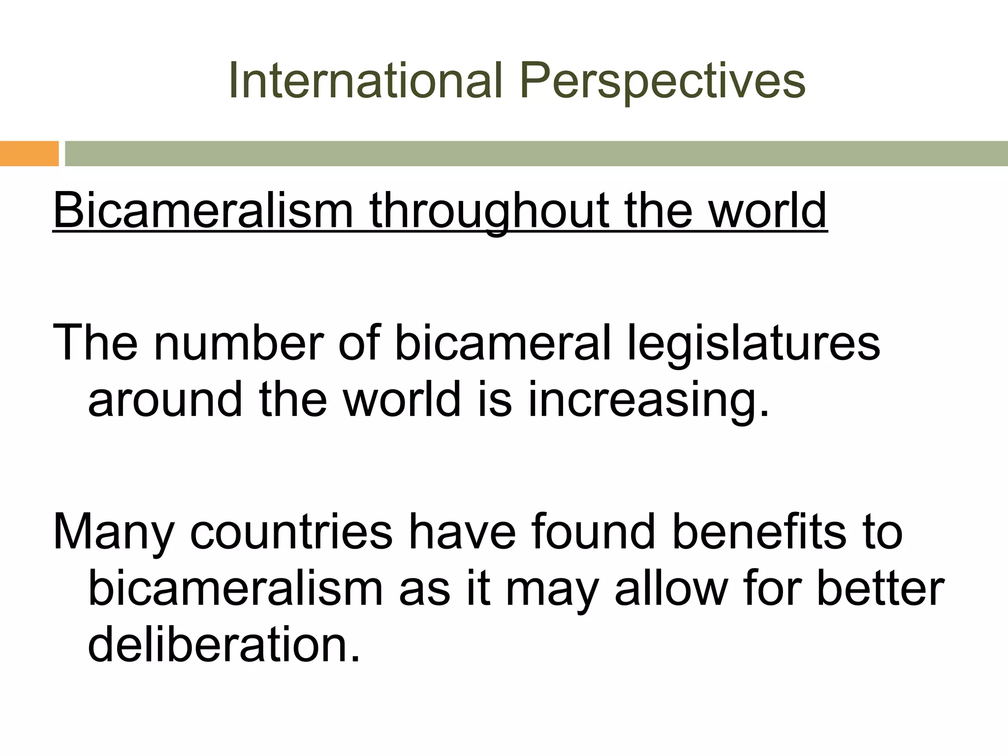 International Perspectives Bicameralism throughout the world The number of bicameral legislatures around the world is increasing.  Many countries have found benefits to bicameralism as it may allow for better deliberation. 