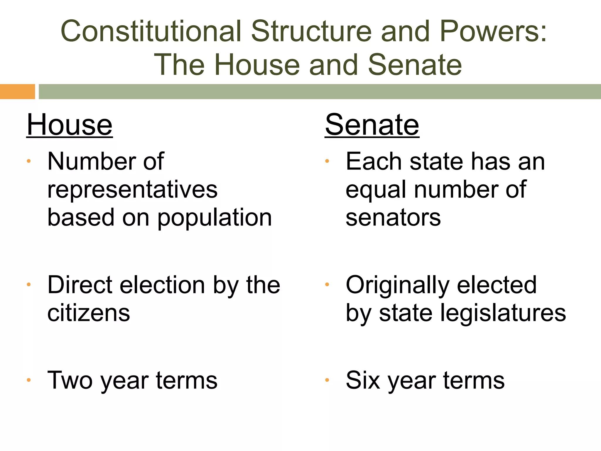 Constitutional Structure and Powers:  The House and Senate House Number of representatives based on population Direct election by the citizens Two year terms Senate Each state has an equal number of senators Originally elected by state legislatures Six year terms 