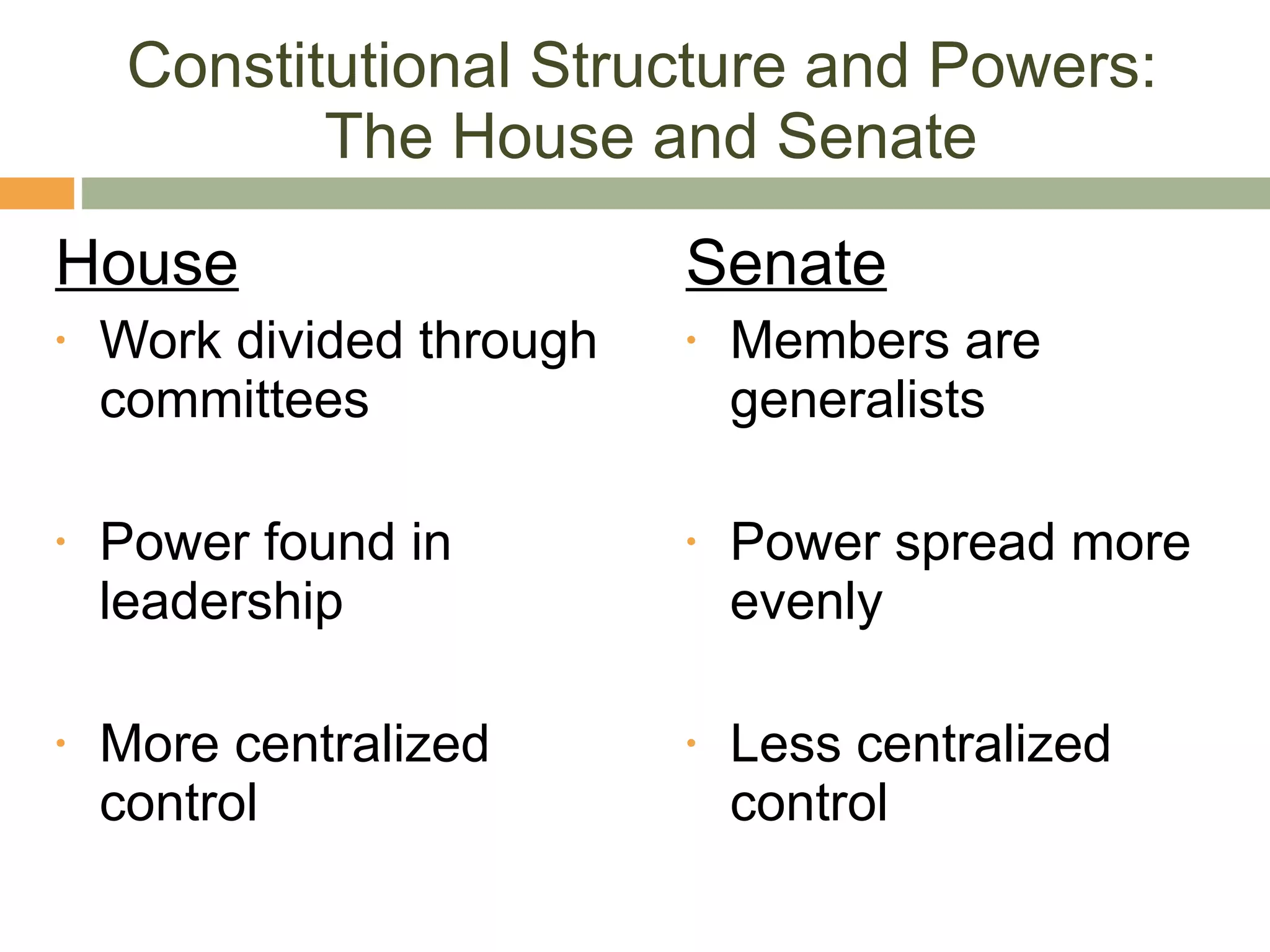 Constitutional Structure and Powers:  The House and Senate House Work divided through committees Power found in leadership More centralized control Senate Members are generalists Power spread more evenly Less centralized control 