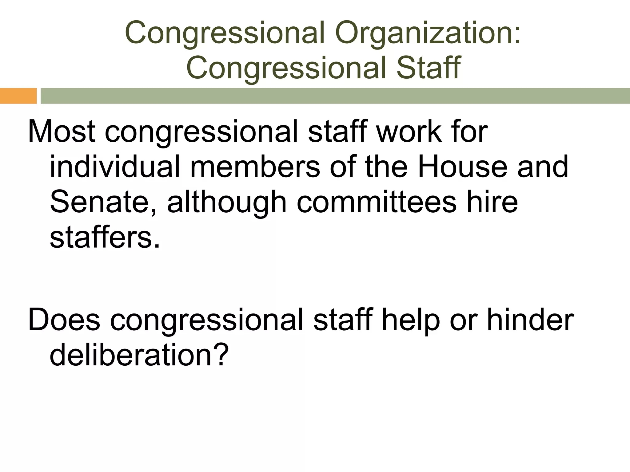 Congressional Organization: Congressional Staff Most congressional staff work for individual members of the House and Senate, although committees hire staffers. Does congressional staff help or hinder deliberation? 