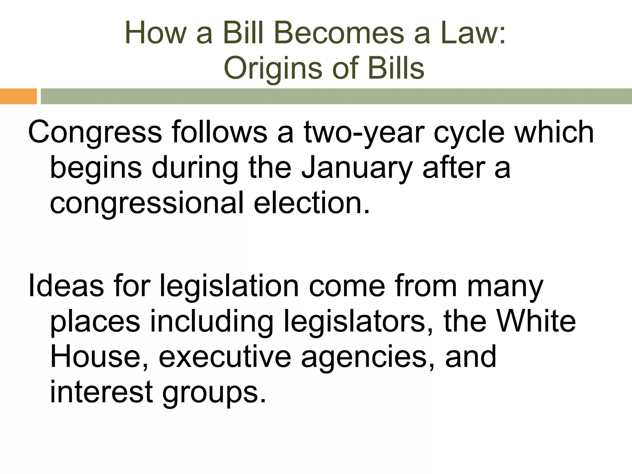 How a Bill Becomes a Law:  Origins of Bills Congress follows a two-year cycle which begins during the January after a congressional election. Ideas for legislation come from many places including legislators, the White House, executive agencies, and interest groups. 