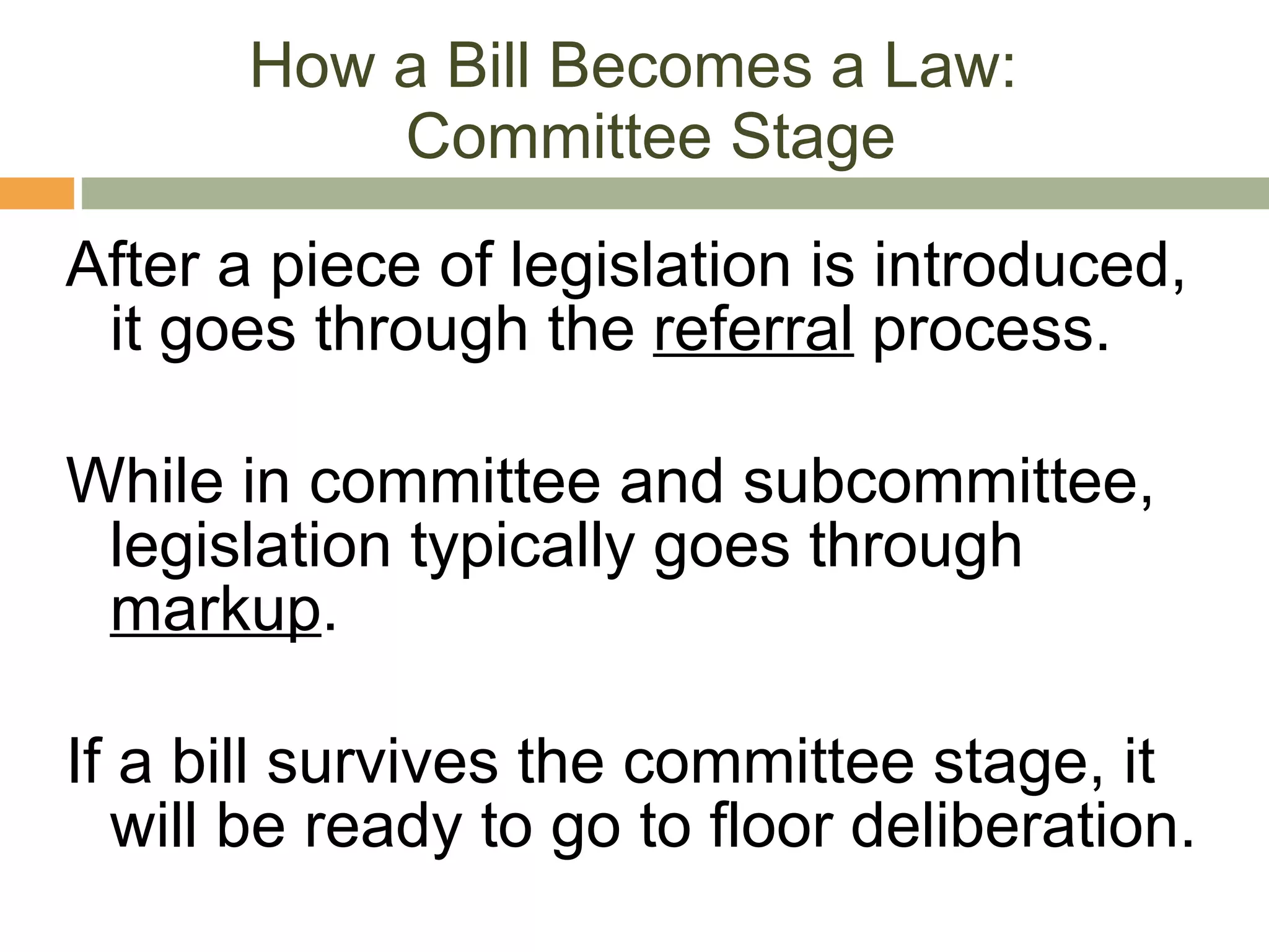 How a Bill Becomes a Law:  Committee Stage After a piece of legislation is introduced, it goes through the  referral  process. While in committee and subcommittee, legislation typically goes through  markup . If a bill survives the committee stage, it will be ready to go to floor deliberation. 