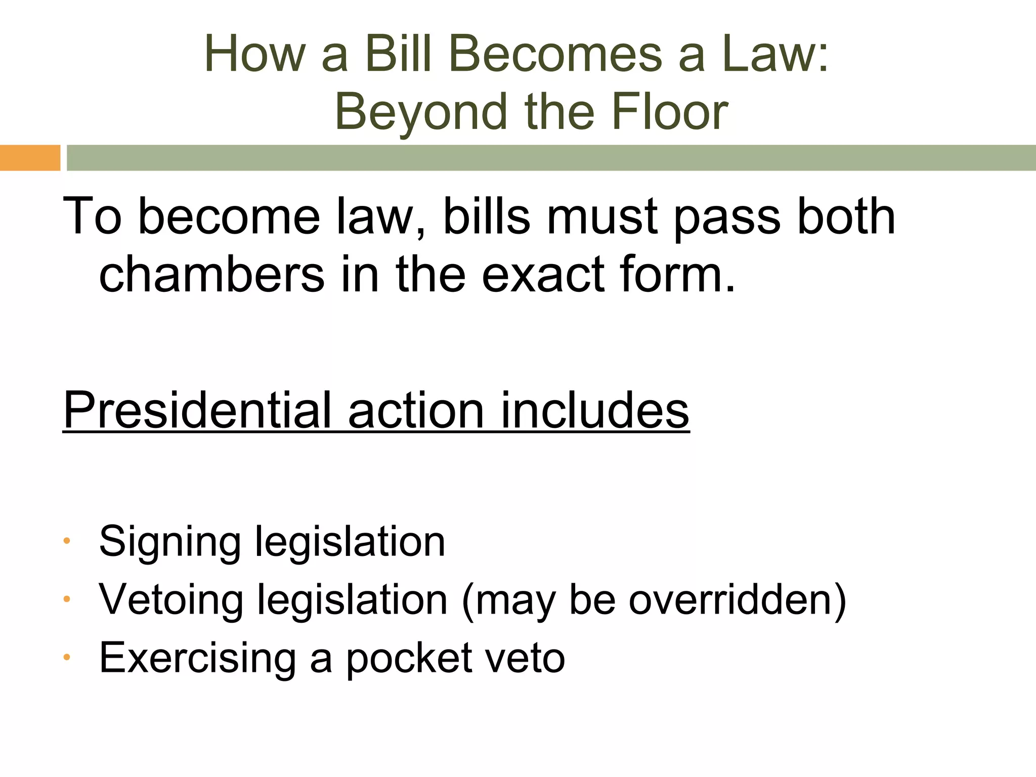 How a Bill Becomes a Law:  Beyond the Floor To become law, bills must pass both chambers in the exact form. Presidential action includes Signing legislation Vetoing legislation (may be overridden) Exercising a pocket veto 