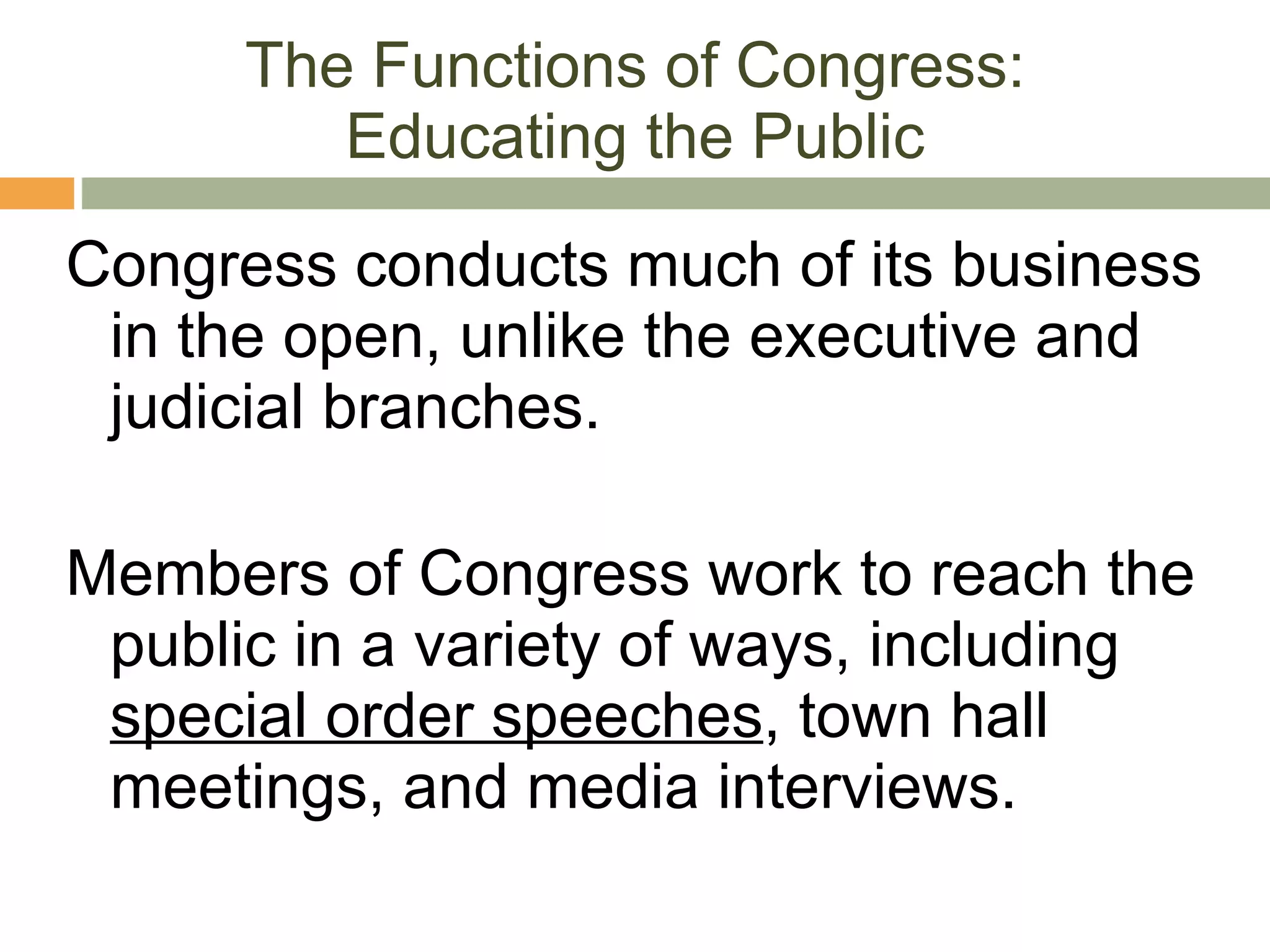 The Functions of Congress: Educating the Public Congress conducts much of its business in the open, unlike the executive and judicial branches. Members of Congress work to reach the public in a variety of ways, including  special order speeches , town hall meetings, and media interviews. 