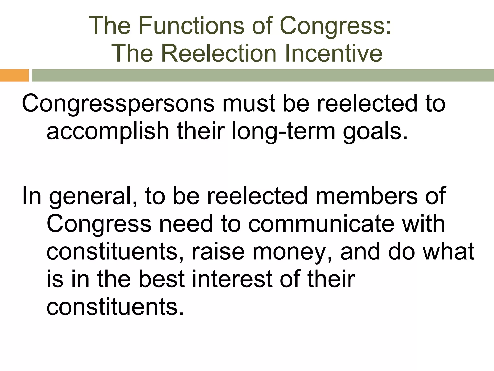The Functions of Congress:  The Reelection Incentive Congresspersons must be reelected to accomplish their long-term goals.  In general, to be reelected members of Congress need to communicate with constituents, raise money, and do what is in the best interest of their constituents. 