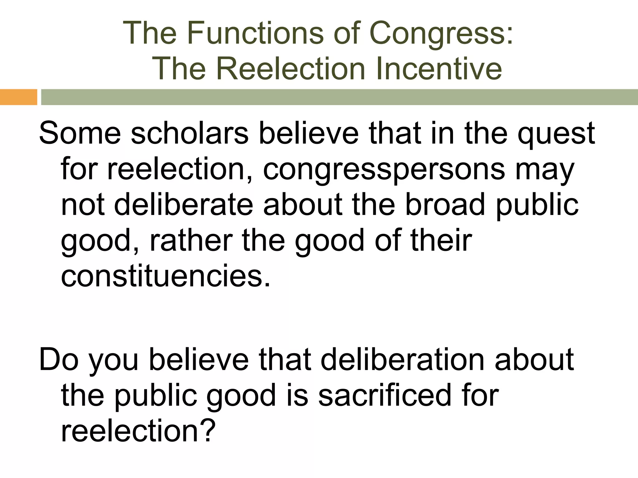 The Functions of Congress:  The Reelection Incentive Some scholars believe that in the quest for reelection, congresspersons may not deliberate about the broad public good, rather the good of their constituencies. Do you believe that deliberation about the public good is sacrificed for reelection? 