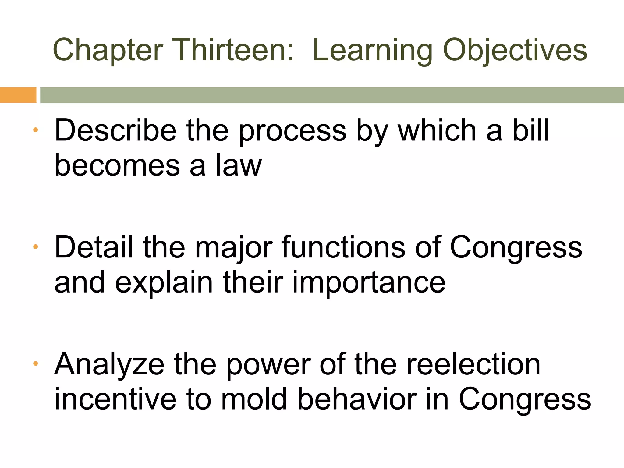 Chapter Thirteen:  Learning Objectives Describe the process by which a bill becomes a law Detail the major functions of Congress and explain their importance Analyze the power of the reelection incentive to mold behavior in Congress 
