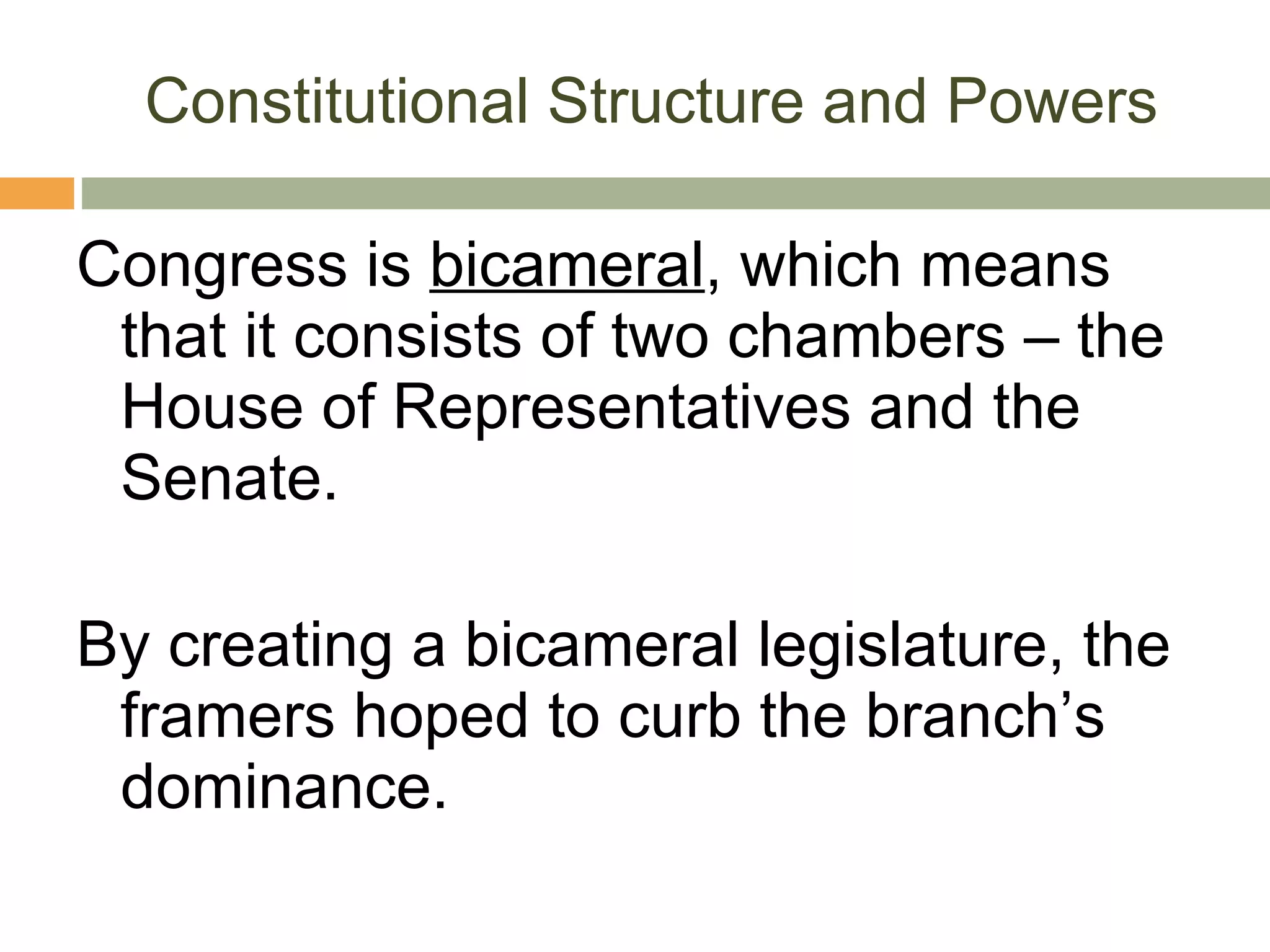 Constitutional Structure and Powers Congress is  bicameral , which means that it consists of two chambers – the House of Representatives and the Senate. By creating a bicameral legislature, the framers hoped to curb the branch’s dominance. 