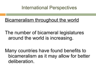 International Perspectives Bicameralism throughout the world The number of bicameral legislatures around the world is increasing.  Many countries have found benefits to bicameralism as it may allow for better deliberation. 