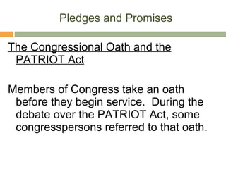 Pledges and Promises The Congressional Oath and the PATRIOT Act Members of Congress take an oath before they begin service.  During the debate over the PATRIOT Act, some congresspersons referred to that oath. 