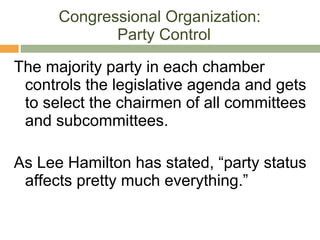 Congressional Organization:  Party Control The majority party in each chamber controls the legislative agenda and gets to select the chairmen of all committees and subcommittees. As Lee Hamilton has stated, “party status affects pretty much everything.” 
