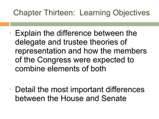 Chapter Thirteen:  Learning Objectives Explain the difference between the delegate and trustee theories of representation and how the members of the Congress were expected to combine elements of both Detail the most important differences between the House and Senate 