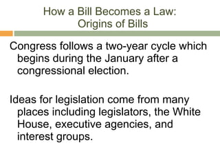 How a Bill Becomes a Law:  Origins of Bills Congress follows a two-year cycle which begins during the January after a congressional election. Ideas for legislation come from many places including legislators, the White House, executive agencies, and interest groups. 