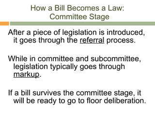 How a Bill Becomes a Law:  Committee Stage After a piece of legislation is introduced, it goes through the  referral  process. While in committee and subcommittee, legislation typically goes through  markup . If a bill survives the committee stage, it will be ready to go to floor deliberation. 