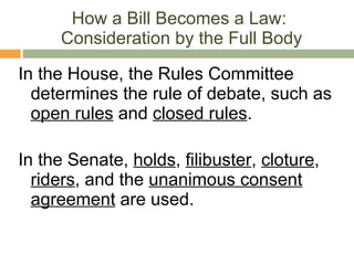 How a Bill Becomes a Law:  Consideration by the Full Body In the House, the Rules Committee determines the rule of debate, such as  open rules  and  closed rules . In the Senate,  holds ,  filibuster ,  cloture ,  riders , and the  unanimous consent agreement  are used. 