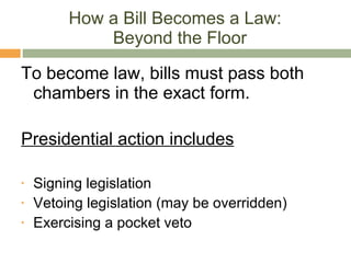 How a Bill Becomes a Law:  Beyond the Floor To become law, bills must pass both chambers in the exact form. Presidential action includes Signing legislation Vetoing legislation (may be overridden) Exercising a pocket veto 